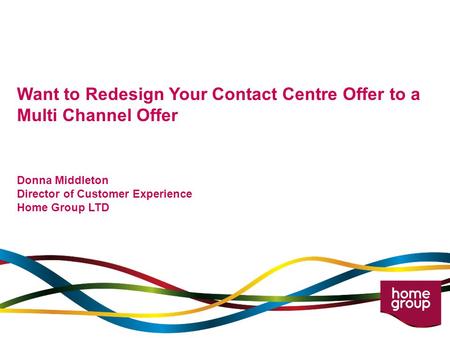 Want to Redesign Your Contact Centre Offer to a Multi Channel Offer Donna Middleton Director of Customer Experience Home Group LTD.