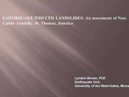 EARTHQUAKE INDUCED LANDSLIDES: An assessment of Ness Castle- Arntully, St. Thomas, Jamaica Lyndon Brown, PhD Earthquake Unit, University of the West Indies,