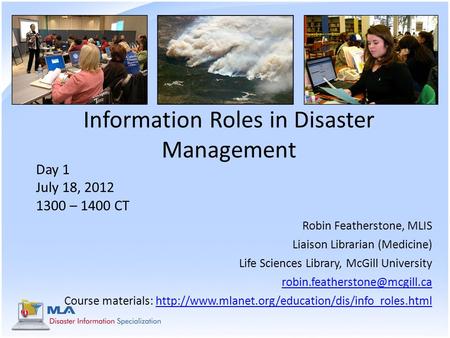 Information Roles in Disaster Management Day 1 July 18, 2012 1300 – 1400 CT Robin Featherstone, MLIS Liaison Librarian (Medicine) Life Sciences Library,