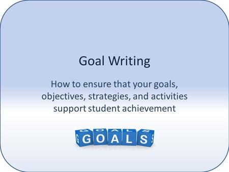 Goal Writing How to ensure that your goals, objectives, strategies, and activities support student achievement.