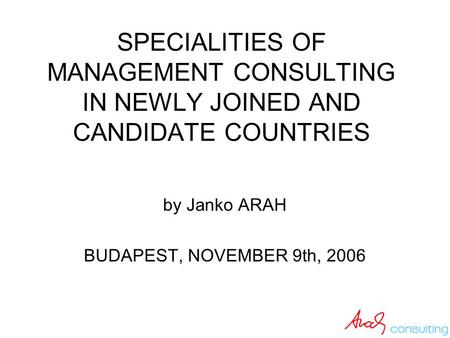 SPECIALITIES OF MANAGEMENT CONSULTING IN NEWLY JOINED AND CANDIDATE COUNTRIES by Janko ARAH BUDAPEST, NOVEMBER 9th, 2006.