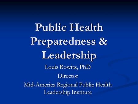 Public Health Preparedness & Leadership Louis Rowitz, PhD Director Mid-America Regional Public Health Leadership Institute.