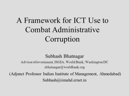 A Framework for ICT Use to Combat Administrative Corruption Subhash Bhatnagar Advisor eGovernment, ISGIA, World Bank, Washington DC