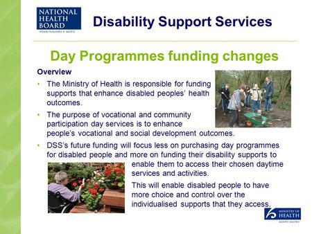 Disability Support Services Day Programmes funding changes Overview The Ministry of Health is responsible for funding supports that enhance disabled peoples’