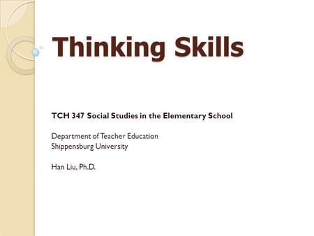 Thinking Skills TCH 347 Social Studies in the Elementary School Department of Teacher Education Shippensburg University Han Liu, Ph.D.