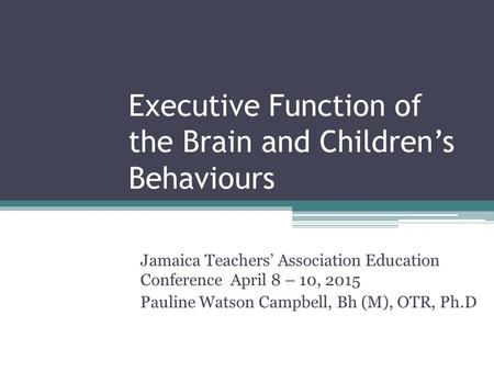 Executive Function of the Brain and Children’s Behaviours Jamaica Teachers’ Association Education Conference April 8 – 10, 2015 Pauline Watson Campbell,