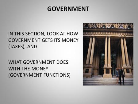 GOVERNMENT IN THIS SECTION, LOOK AT HOW GOVERNMENT GETS ITS MONEY (TAXES), AND WHAT GOVERNMENT DOES WITH THE MONEY (GOVERNMENT FUNCTIONS)