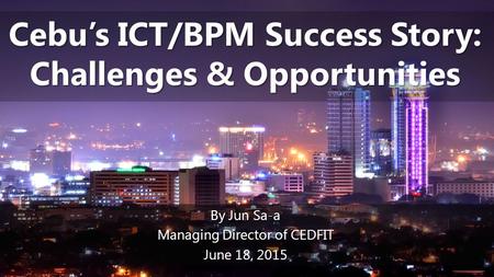 Cebu’s ICT/BPM Success Story: Challenges & Opportunities By Jun Sa-a Managing Director of CEDFIT June 18, 2015.