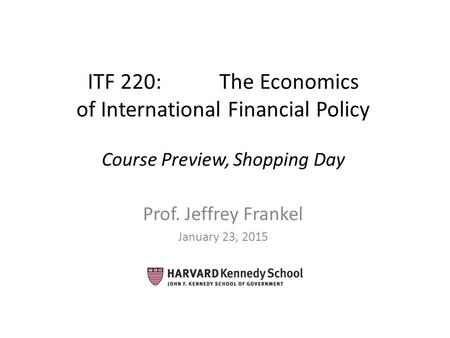 ITF 220: The Economics of International Financial Policy Course Preview, Shopping Day Prof. Jeffrey Frankel January 23, 2015.