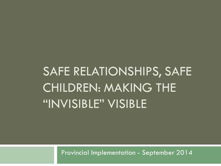 SAFE RELATIONSHIPS, SAFE CHILDREN: MAKING THE “INVISIBLE” VISIBLE Provincial Implementation - September 2014.