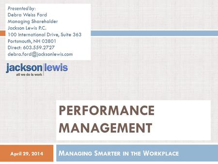 April 29, 2014 M ANAGING S MARTER IN THE W ORKPLACE PERFORMANCE MANAGEMENT Presented by: Debra Weiss Ford Managing Shareholder Jackson Lewis P.C. 100 International.