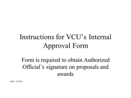 Instructions for VCU’s Internal Approval Form Form is required to obtain Authorized Official’s signature on proposals and awards OSP – 8/2006.