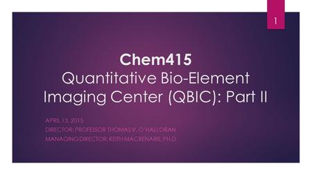 Chem415 Quantitative Bio-Element Imaging Center (QBIC): Part II APRIL 13, 2015 DIRECTOR: PROFESSOR THOMAS V. O’HALLORAN MANAGING DIRECTOR: KEITH MACRENARIS,