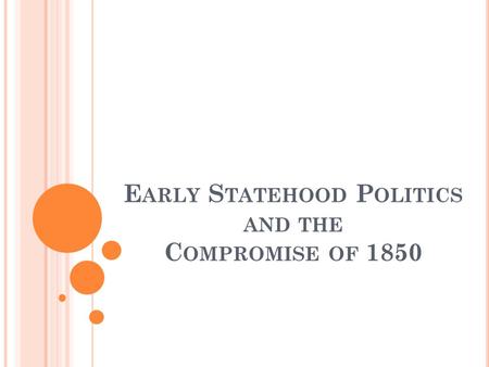 E ARLY S TATEHOOD P OLITICS AND THE C OMPROMISE OF 1850.