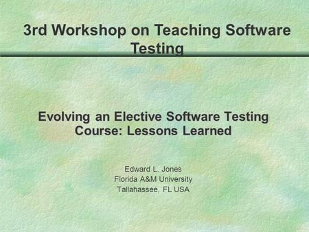 Evolving an Elective Software Testing Course: Lessons Learned Edward L. Jones Florida A&M University Tallahassee, FL USA 3rd Workshop on Teaching Software.