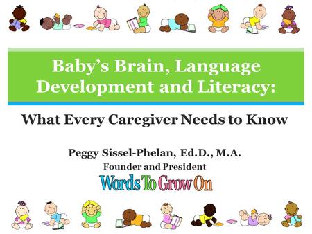 What Every Caregiver Needs to Know Peggy Sissel-Phelan, Ed.D., M.A. Founder and President Baby’s Brain, Language Development and Literacy: