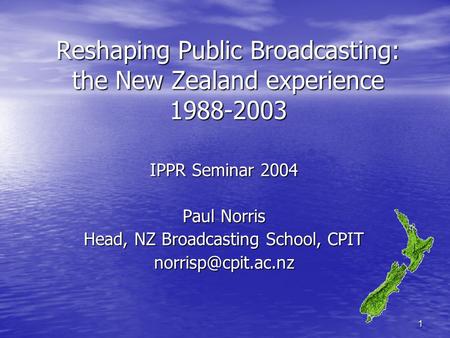 1 Reshaping Public Broadcasting: the New Zealand experience 1988-2003 IPPR Seminar 2004 Paul Norris Head, NZ Broadcasting School, CPIT