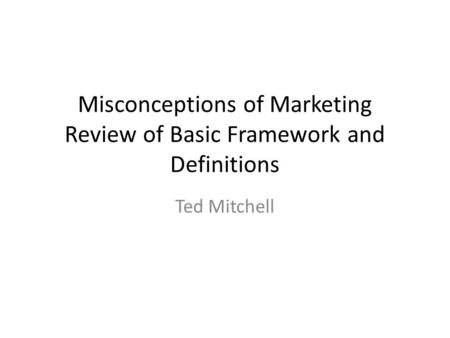 Misconceptions of Marketing Review of Basic Framework and Definitions Ted Mitchell.