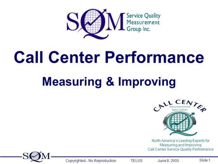 Copyrighted - No Reproduction TELUS June 8, 2005 Slide 1 North America’s Leading Experts for Measuring and Improving Call Center Service Quality Performance.