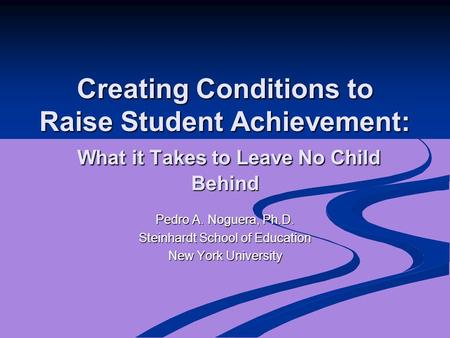 Creating Conditions to Raise Student Achievement: What it Takes to Leave No Child Behind Pedro A. Noguera, Ph.D. Steinhardt School of Education New York.