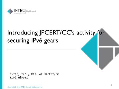 Copyright © 2014 INTEC Inc. All rights reserved. Introducing JPCERT/CC’s activity for securing IPv6 gears INTEC, Inc., Rep. of JPCERT/CC Ruri Hiromi 1.