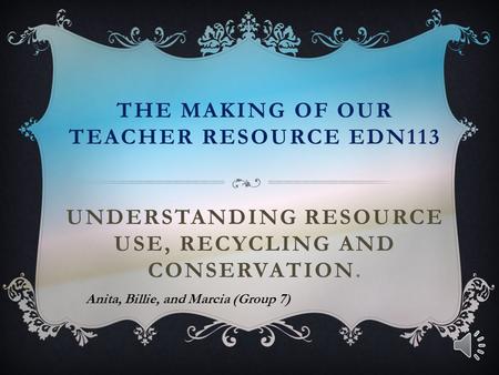 THE MAKING OF OUR TEACHER RESOURCE EDN113 UNDERSTANDING RESOURCE USE, RECYCLING AND CONSERVATION. Anita, Billie, and Marcia (Group 7)