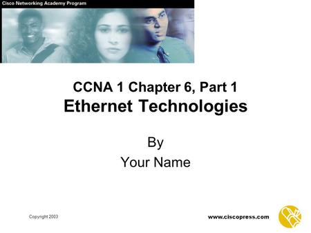 Copyright 2003 www.ciscopress.com CCNA 1 Chapter 6, Part 1 Ethernet Technologies By Your Name.