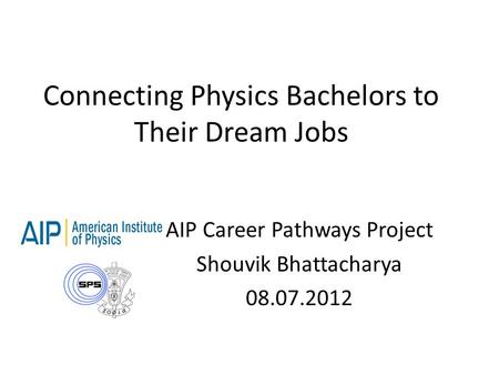 Connecting Physics Bachelors to Their Dream Jobs AIP Career Pathways Project Shouvik Bhattacharya 08.07.2012.