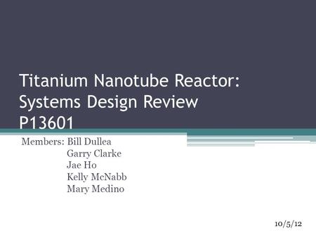 Titanium Nanotube Reactor: Systems Design Review P13601 Members: Bill Dullea Garry Clarke Jae Ho Kelly McNabb Mary Medino 10/5/12.