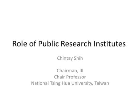 Role of Public Research Institutes Chintay Shih Chairman, III Chair Professor National Tsing Hua University, Taiwan.