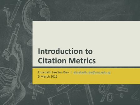 Introduction to Citation Metrics Elizabeth Lee San Bao | 5 March 2015.