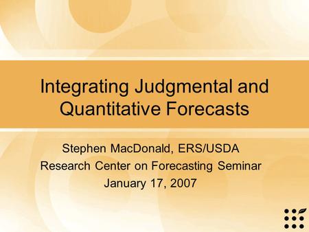 Integrating Judgmental and Quantitative Forecasts Stephen MacDonald, ERS/USDA Research Center on Forecasting Seminar January 17, 2007.