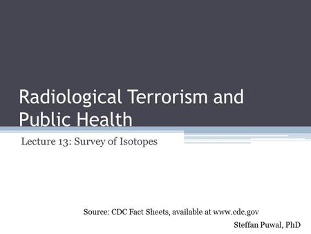 Radiological Terrorism and Public Health Lecture 13: Survey of Isotopes Steffan Puwal, PhD Source: CDC Fact Sheets, available at www.cdc.gov.