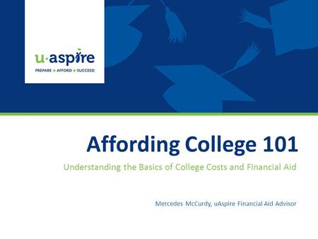 Affording College 101 Understanding the Basics of College Costs and Financial Aid Mercedes McCurdy, uAspire Financial Aid Advisor.