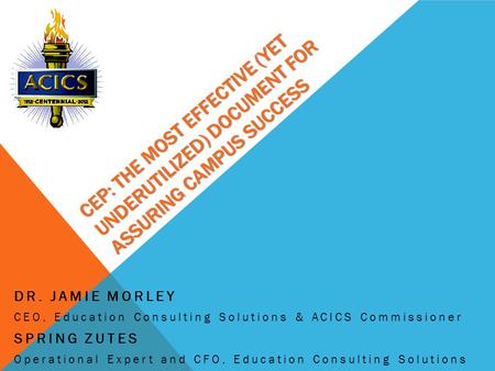 CEP: THE MOST EFFECTIVE (YET UNDERUTILIZED) DOCUMENT FOR ASSURING CAMPUS SUCCESS DR. JAMIE MORLEY CEO, Education Consulting Solutions & ACICS Commissioner.