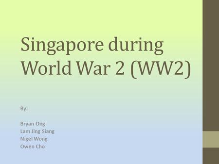 Singapore during World War 2 (WW2) By: Bryan Ong Lam Jing Siang Nigel Wong Owen Cho.