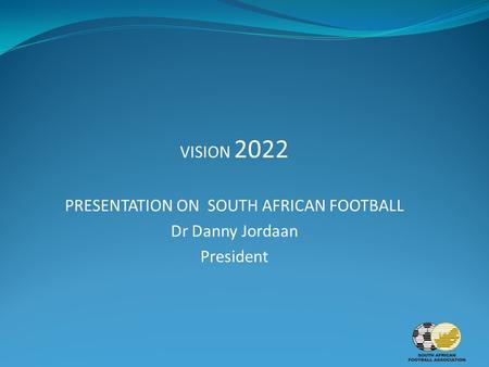 VISION 2022 PRESENTATION ON SOUTH AFRICAN FOOTBALL Dr Danny Jordaan President.