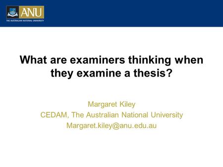 What are examiners thinking when they examine a thesis? Margaret Kiley CEDAM, The Australian National University