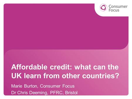 Affordable credit: what can the UK learn from other countries? Marie Burton, Consumer Focus Dr Chris Deeming, PFRC, Bristol.