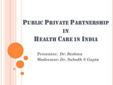 P UBLIC P RIVATE P ARTNERSHIP IN H EALTH C ARE IN I NDIA Presenter: Dr. Reshma Moderator: Dr. Subodh S Gupta.