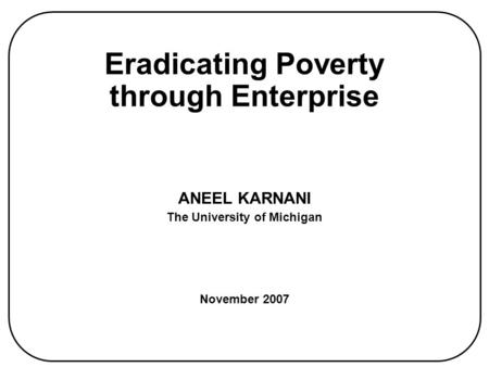 Eradicating Poverty through Enterprise ANEEL KARNANI The University of Michigan November 2007.