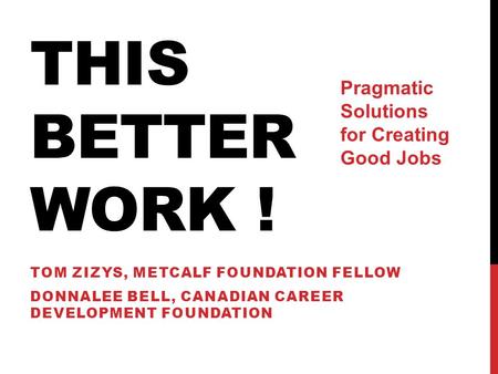 THIS BETTER WORK ! TOM ZIZYS, METCALF FOUNDATION FELLOW DONNALEE BELL, CANADIAN CAREER DEVELOPMENT FOUNDATION Pragmatic Solutions for Creating Good Jobs.