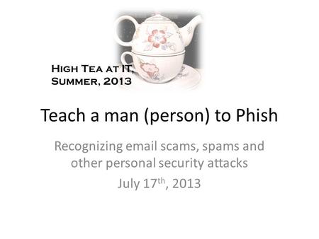 Teach a man (person) to Phish Recognizing email scams, spams and other personal security attacks July 17 th, 2013 High Tea at IT, Summer, 2013.