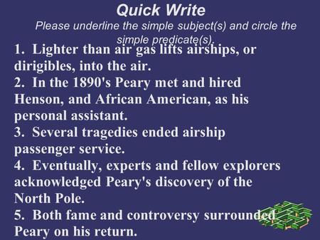 Quick Write Please underline the simple subject(s) and circle the simple predicate(s). 1. Lighter than air gas lifts airships, or dirigibles, into the.