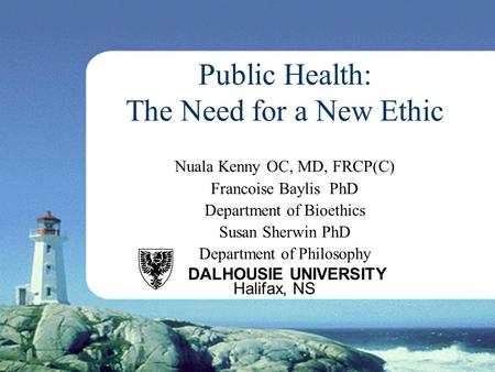 Public Health: The Need for a New Ethic Nuala Kenny OC, MD, FRCP(C) Francoise Baylis PhD Department of Bioethics Susan Sherwin PhD Department of Philosophy.