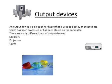 Output devices An output device is a piece of hardware that is used to display or output data which has been processed or has been stored on the computer.