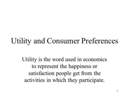 1 Utility and Consumer Preferences Utility is the word used in economics to represent the happiness or satisfaction people get from the activities in which.