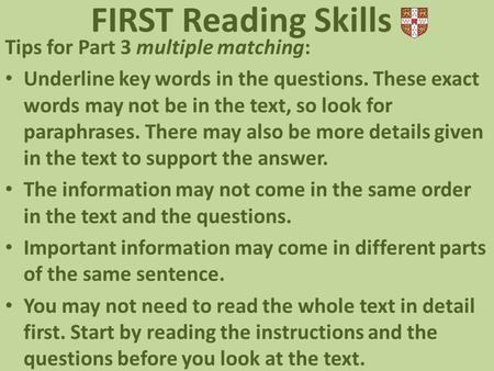 Tips for Part 3 multiple matching: Underline key words in the questions. These exact words may not be in the text, so look for paraphrases. There may also.