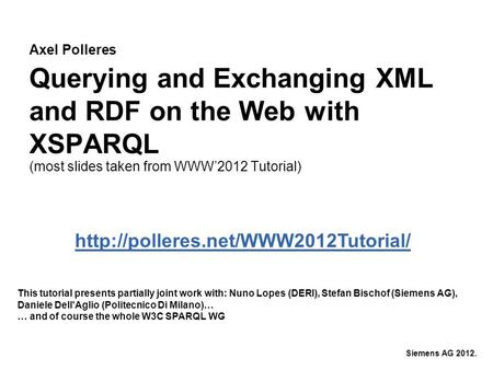 Axel Polleres Siemens AG 2012. Querying and Exchanging XML and RDF on the Web with XSPARQL (most slides taken from WWW’2012 Tutorial) This tutorial presents.