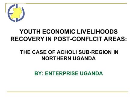 YOUTH ECONOMIC LIVELIHOODS RECOVERY IN POST-CONFLCIT AREAS: THE CASE OF ACHOLI SUB-REGION IN NORTHERN UGANDA BY: ENTERPRISE UGANDA.